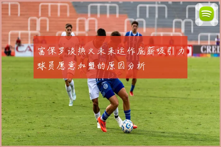 富保罗谈热火未来运作底薪吸引力球员愿意加盟的原因分析