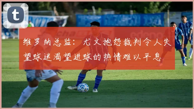 维罗纳总监：尤文抱怨裁判令人失望球迷渴望进球的热情难以平息