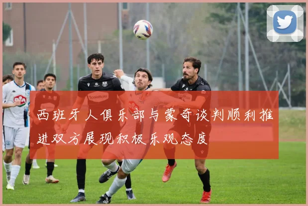西班牙人俱乐部与蒙奇谈判顺利推进双方展现积极乐观态度