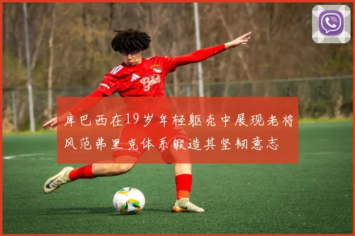 库巴西在19岁年轻躯壳中展现老将风范弗里克体系锻造其坚韧意志