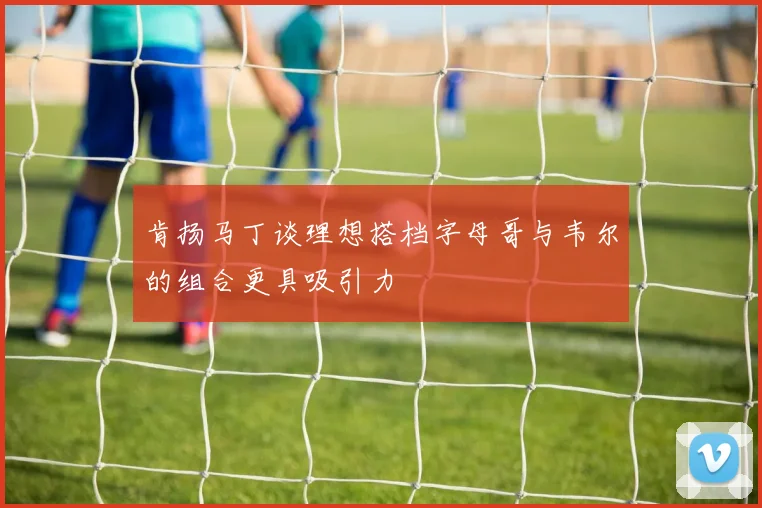 肯扬马丁谈理想搭档字母哥与韦尔的组合更具吸引力