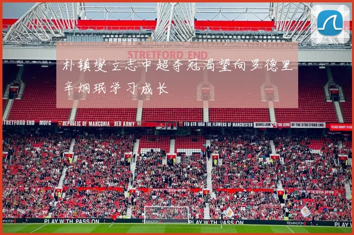 朴镇燮立志中超夺冠渴望向罗德里辛炯珉学习成长
