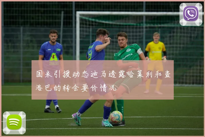 国米引援动态迪马透露哈莱利和查洛巴的转会要价情况