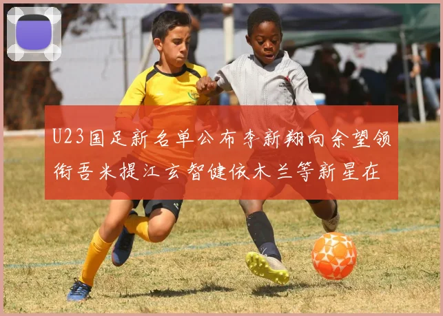 U23国足新名单公布李新翔向余望领衔吾米提江玄智健依木兰等新星在列