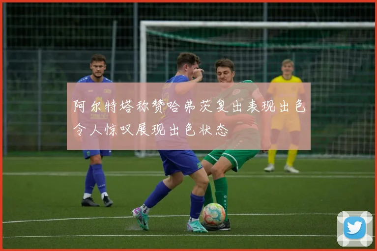 阿尔特塔称赞哈弗茨复出表现出色令人惊叹展现出色状态