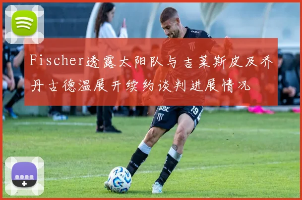 Fischer透露太阳队与吉莱斯皮及乔丹古德温展开续约谈判进展情况