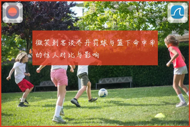 微笑刺客谈乔丹罚球与篮下命中率的惊人对比与影响