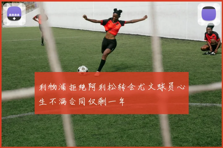 利物浦拒绝阿利松转会尤文球员心生不满合同仅剩一年