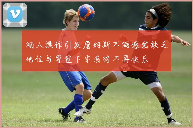 湖人操作引发詹姆斯不满感觉缺乏地位与尊重下季或将不再快乐