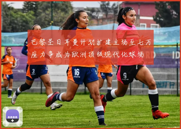 巴黎圣日耳曼计划扩建主场至七万座力争成为欧洲顶级现代化球场