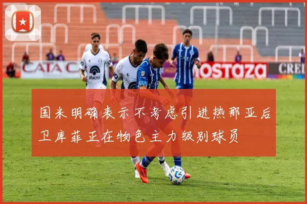 国米明确表示不考虑引进热那亚后卫库菲正在物色主力级别球员