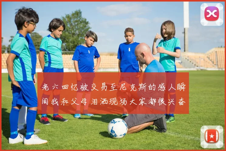 老六回忆被交易至尼克斯的感人瞬间我和父母泪洒现场大家都很兴奋