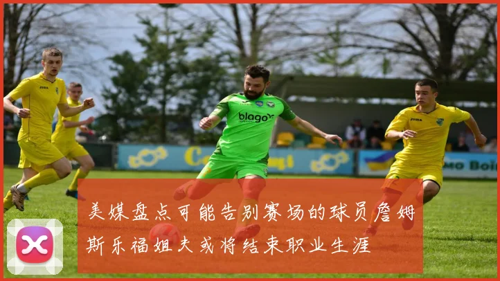 美媒盘点可能告别赛场的球员詹姆斯乐福姐夫或将结束职业生涯
