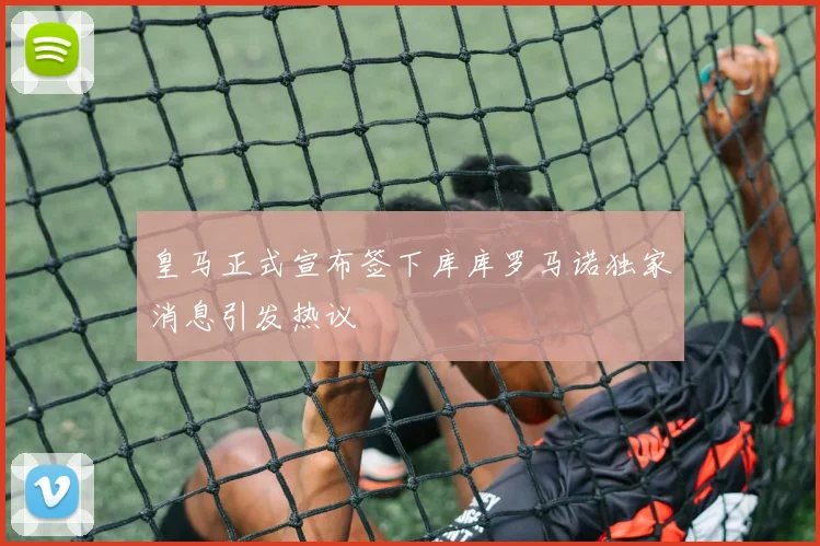 皇马正式宣布签下库库罗马诺独家消息引发热议