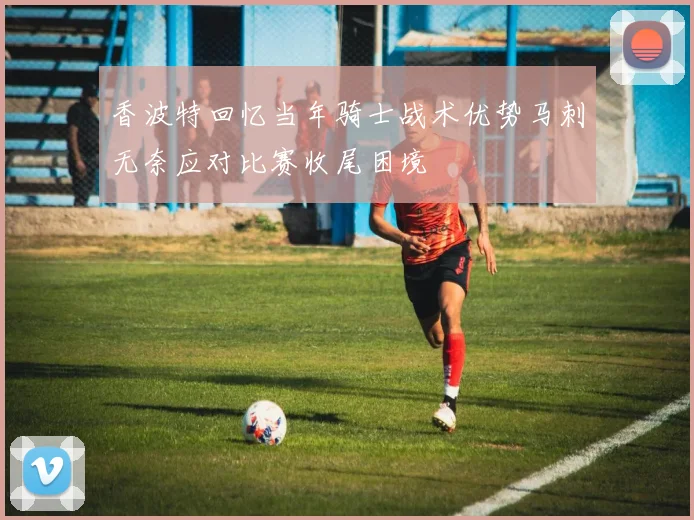 香波特回忆当年骑士战术优势马刺无奈应对比赛收尾困境