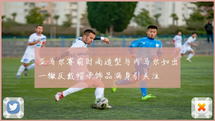 亚马尔赛前时尚造型与内马尔如出一辙反戴帽子饰品满身引关注