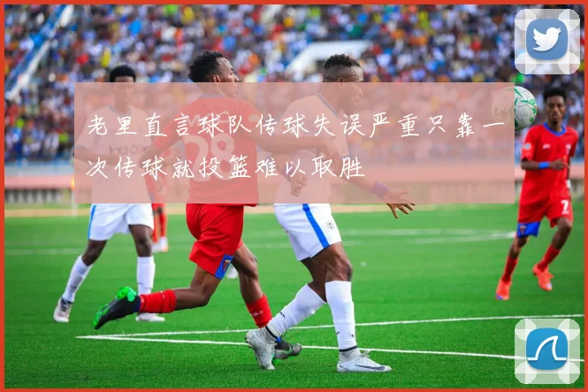 老里直言球队传球失误严重只靠一次传球就投篮难以取胜