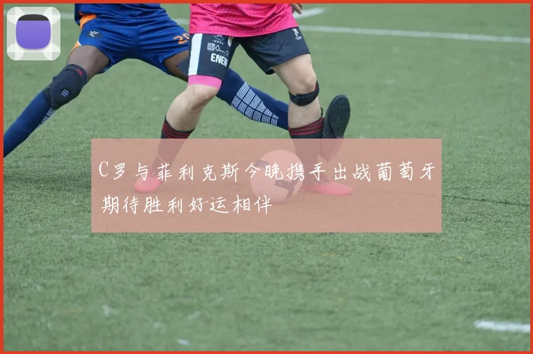 C罗与菲利克斯今晚携手出战葡萄牙期待胜利好运相伴
