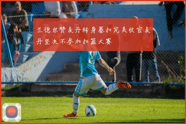 兰德尔赞麦丹转身暴扣完美收官麦丹坚决不参加扣篮大赛