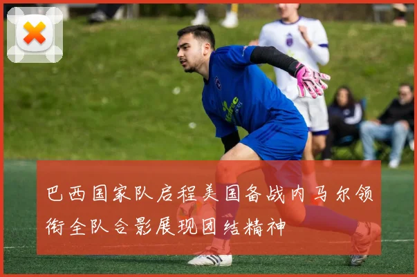 巴西国家队启程美国备战内马尔领衔全队合影展现团结精神