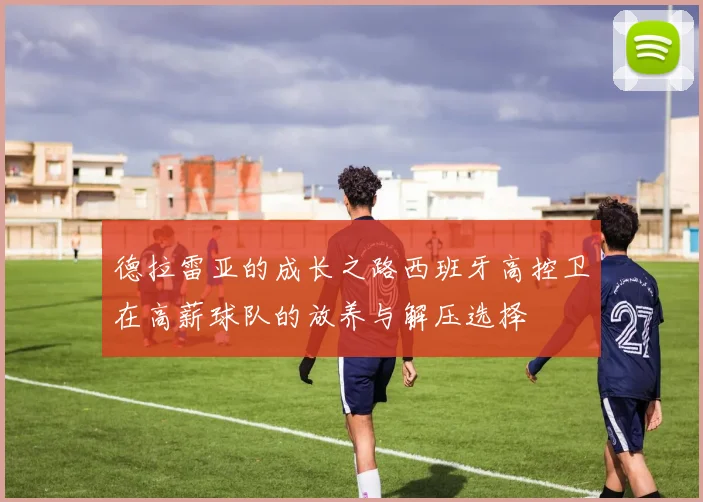 德拉雷亚的成长之路西班牙高控卫在高薪球队的放养与解压选择