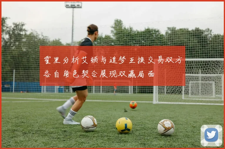 霍里分析艾顿与追梦互换交易双方各自角色契合展现双赢局面