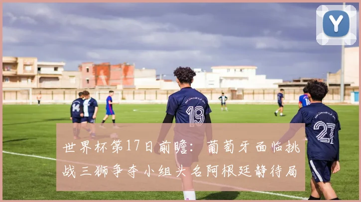 世界杯第17日前瞻：葡萄牙面临挑战三狮争夺小组头名阿根廷静待局势变化