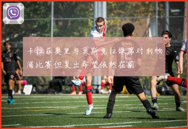 卡拉菲奥里与莫斯克拉缺席对利物浦比赛但复出希望依然在前