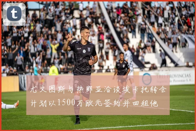 尤文图斯与热那亚洽谈埃卡托转会计划以1500万欧元签约并回租他