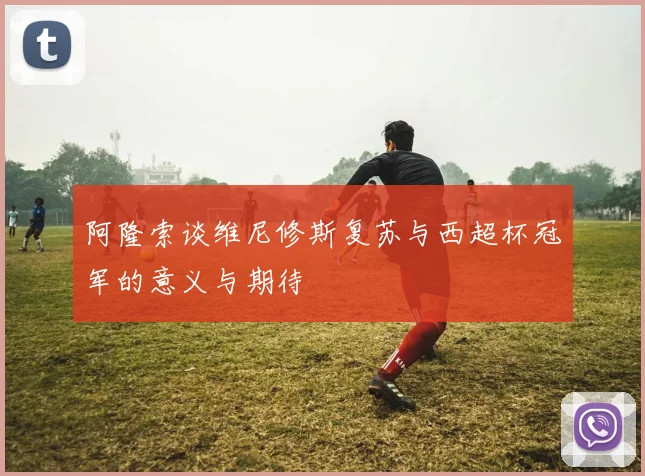 阿隆索谈维尼修斯复苏与西超杯冠军的意义与期待